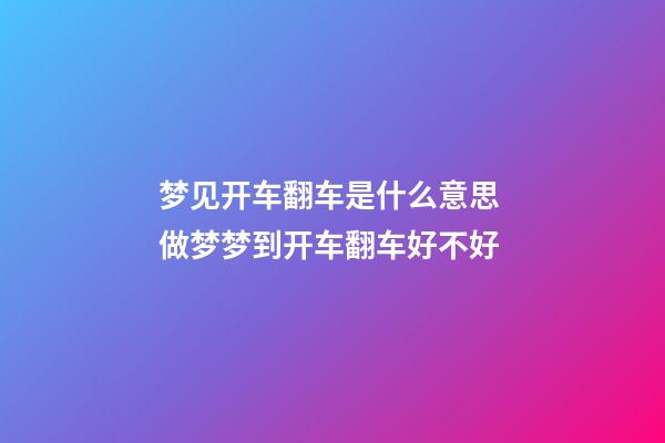 梦见开车翻车是什么意思 做梦梦到开车翻车好不好